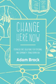 Title: Change Here Now: Permaculture Solutions for Personal and Community Transformation, Author: Adam Brock