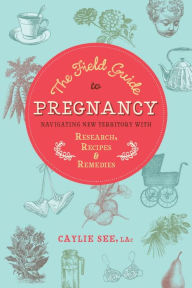 Title: The Field Guide to Pregnancy: Navigating New Territory with Research, Recipes, and Remedies, Author: Caylie See L.Ac.