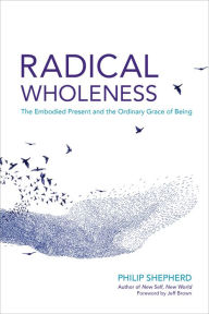 Title: Radical Wholeness: The Embodied Present and the Ordinary Grace of Being, Author: Philip Shepherd