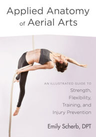 Title: Applied Anatomy of Aerial Arts: An Illustrated Guide to Strength, Flexibility, Training, and Injury Prevention, Author: Emily Scherb