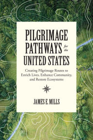 Title: Pilgrimage Pathways for the United States: Creating Pilgrimage Routes to Enrich Lives, Enhance Community, and Restore Ecosystems, Author: James E. Mills