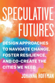 Title: Speculative Futures: Design Approaches to Navigate Change, Foster Resilience, and Co-Create the Citie s We Need, Author: Johanna Hoffman