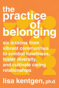 Title: The Practice of Belonging: Six Lessons from Vibrant Communities to Combat Loneliness, Foster Diversity, and Cultivate Caring Relationships, Author: Lisa Kentgen PhD