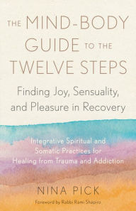 Title: The Mind-Body Guide to the Twelve Steps: Finding Joy, Sensuality, and Pleasure in Recovery--Integrative spiritual and somatic practices for healing from trauma and addiction, Author: Nina Pick