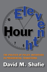 Title: Eleventh Hour: The Politics of Policy Initiatives in Presidential Transitions, Author: David M. Shafie