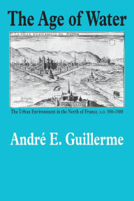 Title: The Age of Water: The Urban Environment in the North of France, A.D. 300-1800, Author: André E Guillerme