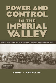 Title: Power and Control in the Imperial Valley: Nature, Agribusiness, and Workers on the California Borderland, 1900-1940, Author: Benny J Andrés