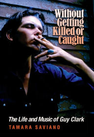 Title: Without Getting Killed or Caught: The Life and Music of Guy Clark, Author: Tamara Saviano