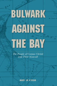 Title: Bulwark Against the Bay: The People of Corpus Christi and Their Seawall, Author: Mary Jo O'Rear