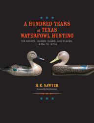 Title: A Hundred Years of Texas Waterfowl Hunting: The Decoys, Guides, Clubs, and Places, 1870s to 1970s, Author: R. K. Sawyer