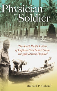 Title: Physician Soldier: The South Pacific Letters of Captain Fred Gabriel from the 39th Station Hospital, Author: Michael P. Gabriel