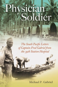 Title: Physician Soldier: The South Pacific Letters of Captain Fred Gabriel from the 39th Station Hospital, Author: Michael P. Gabriel