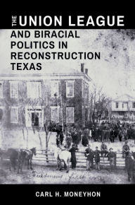 Title: The Union League and Biracial Politics in Reconstruction Texas, Author: Carl H. Moneyhon