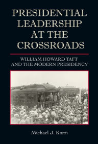 Title: Presidential Leadership at the Crossroads: William Howard Taft and the Modern Presidency, Author: Michael J. Korzi