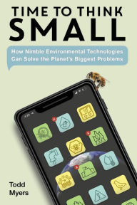 Title: Time to Think Small: How Nimble Environmental Technologies Can Solve the Planet's Biggest Problems, Author: Todd Myers