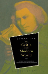 Title: The Critic in the Modern World: Public Criticism from Samuel Johnson to James Wood, Author: James Ley