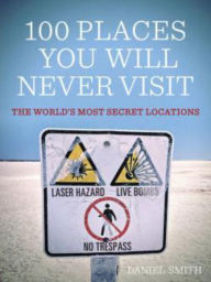 Title: 100 Places You Will Never Visit: The World's Most Secret Locations, Author: Daniel Smith