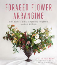 Title: Foraged Flower Arranging: A Step-by-Step Guide to Creating Stunning Arrangements from Local, Wild Plants, Author: Rebekah Clark Moody