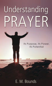 Title: Understanding Prayer: Its Purpose, Its Power, Its Potential, Author: E. M. Bounds