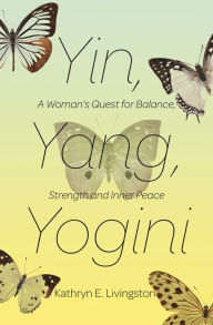 Title: Yin, Yang, Yogini: A Woman's Quest for Balance, Strength, and Inner Peace, Author: Kathryn E. Livingston