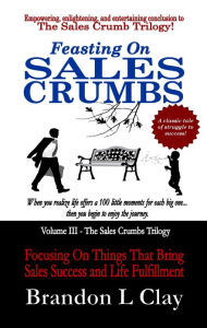 Title: Feasting On Sales Crumbs: Focusing On Things That Bring Sales Success and Life Fulfillment, Author: Brandon L Clay