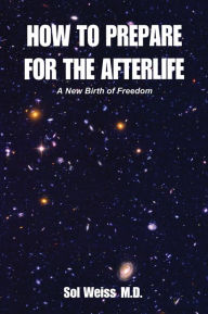 Title: How to Prepare for the Afterlife: A New Birth of Freedom, Author: Sol Weiss M.D.