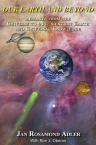 Title: Our Earth And Beyond: Messages From The Universe To 21st Century Earth And Universal Knowledge, Author: Jan Rosamond Adler