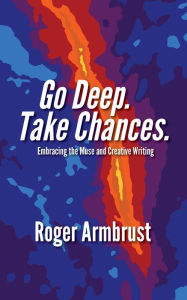 Title: Go Deep. Take Chances.: Embracing the Muse and Creative Writing, Author: Roger Armbrust