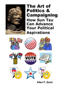 Title: The Art of Politics and Campaigning - How Sun Tzu Can Advance Your Political Aspirations: How Sun Tzu Can Advance Your Political Aspirations, Author: Allan Sand