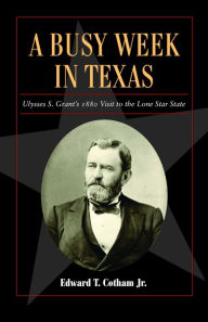 Title: A Busy Week in Texas: Ulysses S. Grant's 1880 Visit to the Lone Star State, Author: Edward T. Cotham Jr.