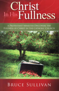 Title: Christ in His Fullness: A Protestant Minister Discovers the Fullness of Christ in the Catholic Church, Author: Bruce Sullivan
