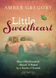 Title: Little Sweetheart: How I Was Groomed, Abused, & Raped by a Teacher I Trusted, Author: Amber Gregory