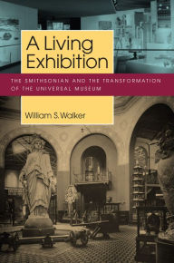 Title: A Living Exhibition: The Smithsonian and the Transformation of the Universal Museum, Author: William S. Walker