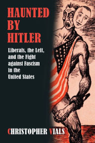 Title: Haunted by Hitler: Liberals, the Left, and the Fight against Fascism in the United States, Author: Christopher Vials