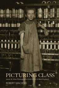 Title: Picturing Class: Lewis W. Hine Photographs Child Labor in New England, Author: Robert Macieski