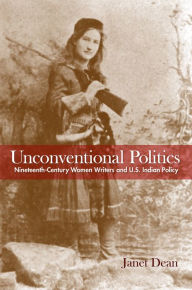 Title: Unconventional Politics: Nineteenth-Century Women Writers and U.S. Indian Policy, Author: Janet Dean