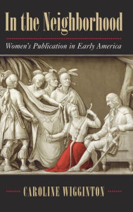 Title: In the Neighborhood: Women's Publication in Early America, Author: Caroline Wigginton