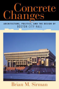 Title: Concrete Changes: Architecture, Politics, and the Design of Boston City Hall, Author: Brian M. Sirman