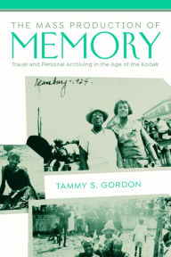 Title: The Mass Production of Memory: Travel and Personal Archiving in the Age of the Kodak, Author: Tammy S. Gordon