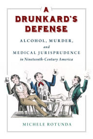 Title: A Drunkard's Defense: Alcohol, Murder, and Medical Jurisprudence in Nineteenth-Century America, Author: Michele Rotunda