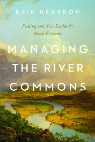 Title: Managing the River Commons: Fishing and New England's Rural Economy, Author: Erik Reardon