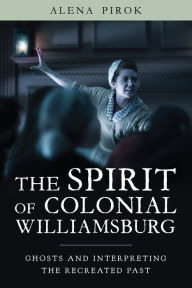 Title: The Spirit of Colonial Williamsburg: Ghosts and Interpreting the Recreated Past, Author: Alena Pirok