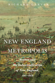 Title: New England Metropolis: Boston and the Industrialization of New England, 1807-1850, Author: Richard Garver