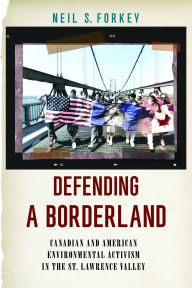 Title: Defending a Borderland: Canadian and American Environmental Activism in the St. Lawrence Valley, Author: Neil S. Forkey