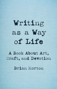 Title: Writing as a Way of Life: A Book About Art, Craft, and Devotion, Author: Brian Morton