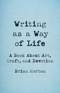 Title: Writing as a Way of Life: A Book About Art, Craft, and Devotion, Author: Brian Morton
