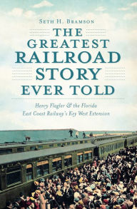 Title: The Greatest Railroad Story Ever Told: Henry Flagler & the Florida East Coast Railway's Key West Extension, Author: Seth H. Bramson