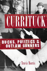 Title: Currituck: Ducks, Politics & Outlaw Gunners, Author: Travis Morris