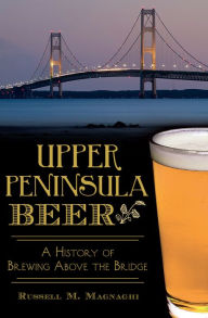 Title: Upper Peninsula Beer: A History of Brewing Above the Bridge, Author: Russell M. Magnaghi