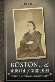 Title: Boston in the Golden Age of Spiritualism: Séances, Mediums & Immortality, Author: Dee Morris